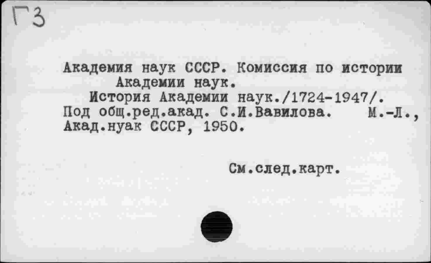 ﻿Г5
Академия наук СССР. Комиссия по истории Академии наук.
История Академии наук./1724-1947/.
Под общ.ред.акад. С.И.Вавилова.	И.-Л.,
Акад.нуак СССР, 1950.
См.след.карт.